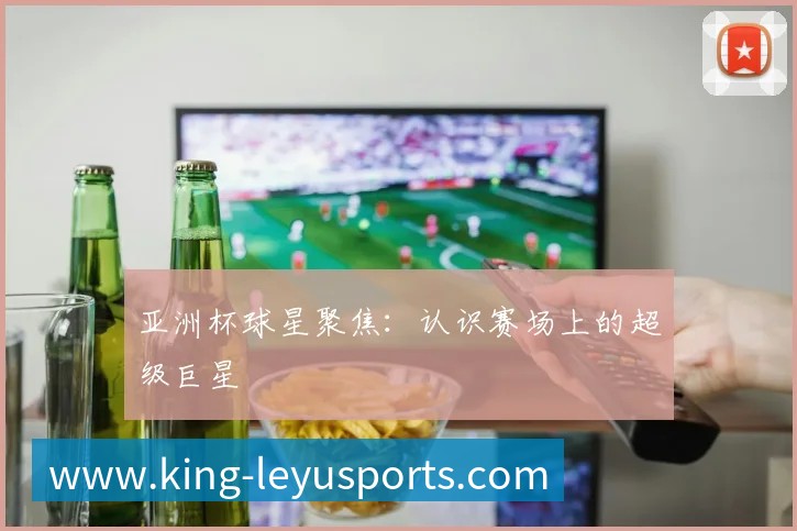 亚洲杯球星聚焦:认识赛场上的超级巨星